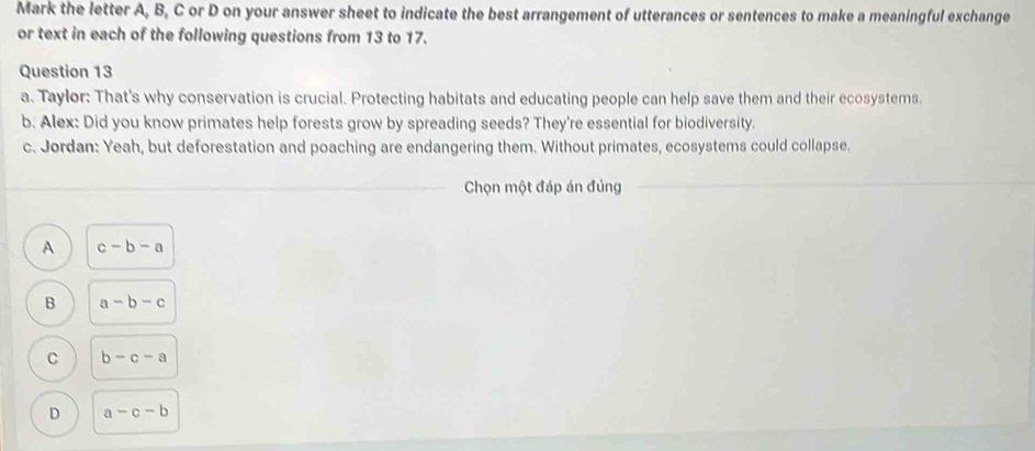 Mark the letter A, B, C or D on your answer sheet to indicate the best arrangement of utterances or sentences to make a meaningful exchange
or text in each of the following questions from 13 to 17.
Question 13
a. Taylor: That's why conservation is crucial. Protecting habitats and educating people can help save them and their ecosystems.
b. Alex: Did you know primates help forests grow by spreading seeds? They're essential for biodiversity.
c. Jordan: Yeah, but deforestation and poaching are endangering them. Without primates, ecosystems could collapse.
Chọn một đáp án đúng
A c-b-a
B a-b-c
C b-c-a
D a-c-b