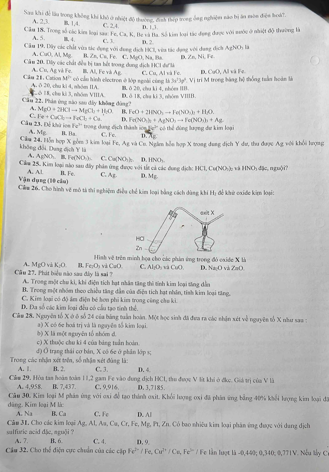 Sau khí để lâu trong không khí khô ở nhiệt độ thường, đinh thép trong ống nghiệm nào bị ăn mòn điện hoá?.
A. 2,3. B. 1,4 C. 2,4. D. 1,3.
Câu 18. Trong số các kim loại sau: Fe,Ca,I K, Be và Ba. Số kim loại tác dụng được với nước ở nhiệt độ thường là
A. 5. B. 4. C. 3. D. 2.
Câu 19. Dãy các chất vừa tác dụng với dung dịch HCl, vừa tác dụng với dung dịch AgNO_31 à
A. CuO,AI,Mg B. Zn, Cu, Fe. C. MgO,Na,Ba. D. Zn, Ni, Fe.
Câu 20. Dãy các chất đều bị tan hết trong dung dịch HCl dư là
A. Cu, Ag và Fe. B. Al, Fe và Ag. C. Cu,Al và Fe. D. CuO,Al l và Fe.
Câu 21. Cation M^(2+) * có cấu hình electron ở lớp ngoài cùng là 3s^23p^6 V ị trí M trong bảng hệ thống tuần hoàn là
A. ô 20, chu kì 4, nhóm IIA. B. ô 20, chu kì 4, nhóm IIB.
Crô 18, chu kì 3, nhóm VIIIA. D. ô 18, chu kì 3, nhóm VIIIB.
Câu 22. Phản ứng nào sau đây không đúng?
A. MgO+2HClto MgCl_2+H_2O. B. FeO+2HNO_3to Fe(NO_3)_2+H_2O.
C. Fe+CuCl_2to FeCl_2+Cu. D. Fe(NO_3)_2+AgNO_3to Fe(NO_3)_3+Ag.
Câu 23. Để khử ion Fe^(3+) trong dung dịch thành iờ nFe^(2+) có thể dùng lượng dư kim loại
A. Mg. B. Ba. C. Fe. D. Ag.
Câu 24. Hỗn hợp X gồm 3 kim loại Fe, Ag và Cu. Ngâm hỗn hợp X trong dung dịch Y dư, thu được Ag với khối lượng
không đổi. Dung dịch Y là
A. AgNO_3.. B. F e(NO_3)_3 C. Cu(NO_3)_2 D.HNO_3.
Câu 25. Kim loại nào sau đây phản ứng được với tất cả các dung dịch: HCl,Cu(NO_3) 2 Và HNO_3dac,nguhat Oi
A. Al. B. Fe. C. Ag. D. Mg.
Vận dụng (10 câu)
Câu 26. Cho hình vẽ mô tả thí nghiệm điều chế kim loại bằng cách dùng kh H_2 để khử oxide kim loại:
Hình vẽ trên minh họa cho các phản ứng trong đó oxide X là
A. MgO và K_2O. B. Fe_2O_3 *  và CuO. C. Al_2O_3 và CuO. D. Na_2O và ZnO.
Câu 27. Phát biểu nào sau đây là sai ?
A. Trong một chu kì, khi điện tích hạt nhân tăng thì tính kim loại tăng dần
B. Trong một nhóm theo chiều tăng dần của điện tích hạt nhân, tính kim loại tăng,
C. Kim loại có độ âm điện bé hơn phi kim trong cùng chu kì.
D. Đa số các kim loại đều có cấu tạo tinh thể.
Câu 28. Nguyên tố X ở ô số 24 của bảng tuần hoàn. Một học sinh đã đưa ra các nhận xét về nguyên tố X như sau :
a) X có 6e hoá trị và là nguyên tố kim loại.
b) X là một nguyên tố nhóm d.
c) X thuộc chu kì 4 của bảng tuần hoàn.
d) Ở trạng thái cơ bản, X có 6e ở phân lớp s;
Trong các nhận xét trên, số nhận xét đúng là:
A. 1. B. 2. C. 3. D. 4.
Câu 29. Hòa tan hoàn toàn 11,2 gam Fe vào dung dịch HCl, thu được V lít khí ở đkc. Giá trị của V là
A. 4,958. B. 7,437. C. 9,916. D. 3,7185.
Câu 30. Kim loại M phản ứng với oxi để tạo thành oxit. Khối lượng oxi đã phản ứng bằng 40% khối lượng kim loại đã
dùng. Kim loại M là:
A. Na B. Ca C. Fe D. A|
Câu 31. Cho các kim loại Ag, Al, Au, Cu, Cr, Fe, Mg, Pt, Zn. Có bao nhiêu kim loại phản ứng được với dung dịch
sulfuric acid đặc, nguội ?
A. 7. B. 6. C. 4. D. 9.
Câu 32. Cho thế điện cực chuẩn của các cặp Fe^(2+)/Fe,Cu^(2+)/Cu,Fe^(3+)/ Fe lần lượt là -0,440; 0,340; 0,771V. Nếu lấy Cơ