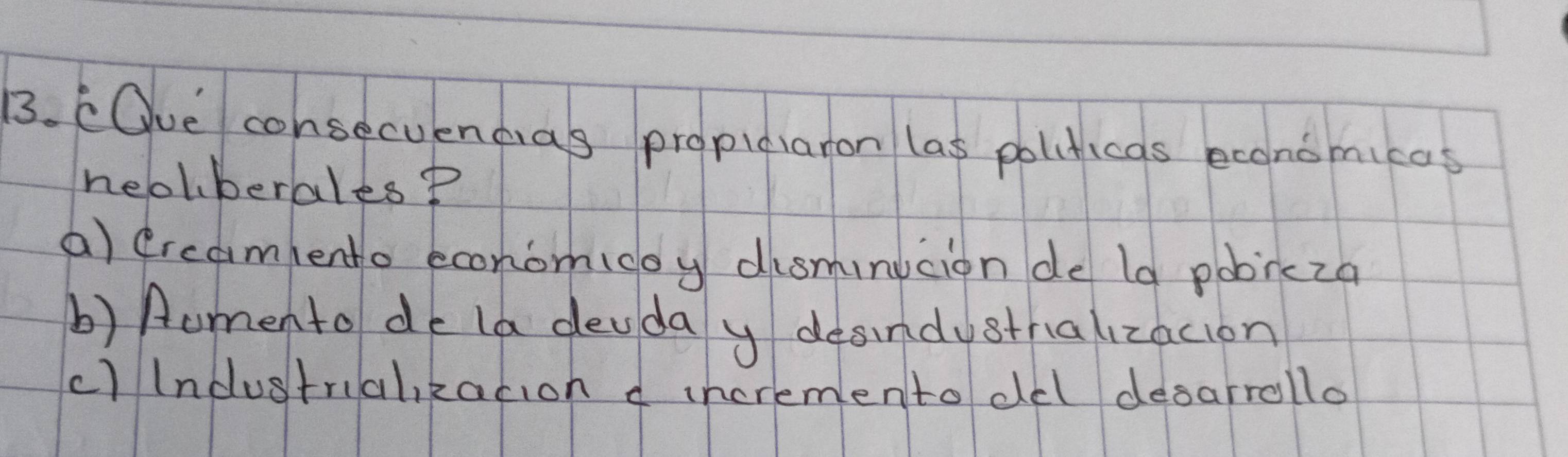 COue consecuendias propidiaron las politicas economicas
neclberales?
a) drcamento econom(doy disminicion de la pobrcza
b) Aumento do la deuda y desindystralizacion
c)lndustrualikacion d incrementodel desarrollo