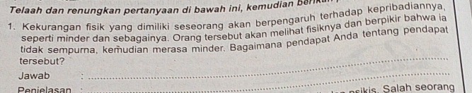 Telaah dan renungkan pertanyaan di bawah ini, kemudian berk 
1. Kekurangan fisik yang dimiliki seseorang akan berpengaruh terhadap kepribadiannya 
seperti minder dan sebagainya. Orang tersebut akan melihat fisiknya dan berpikir bahwa ia 
tidak sempurna, kemudian merasa minder. Bagaimana pendapat Anda tentang pendapat 
tersebut? 
Jawab 
_ 
_ 
Penielasa ala h seoran