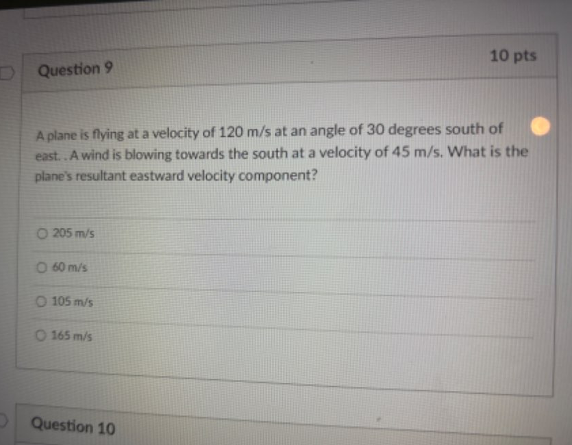 A plane is flying at a velocity of 120 m/s at an angle of 30 degrees south of
east. . A wind is blowing towards the south at a velocity of 45 m/s. What is the
plane's resultant eastward velocity component?
205 m/s
60 m/s
105 m/s
165 m/s
Question 10