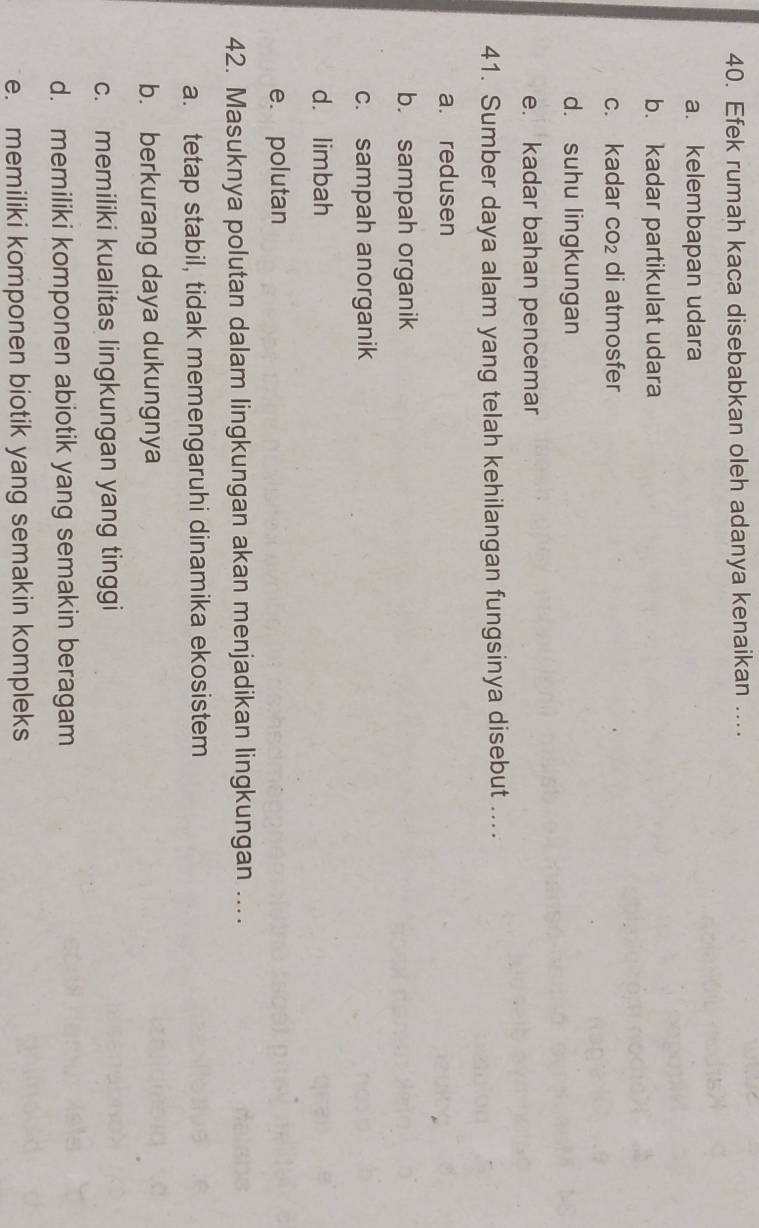 Efek rumah kaca disebabkan oleh adanya kenaikan ...
a. kelembapan udara
b. kadar partikulat udara
c. kadar CO_2 di atmosfer
d. suhu lingkungan
e. kadar bahan pencemar
41. Sumber daya alam yang telah kehilangan fungsinya disebut ....
a. redusen
b. sampah organik
c. sampah anorganik
d. limbah
e. polutan
42. Masuknya polutan dalam lingkungan akan menjadikan lingkungan ....
a. tetap stabil, tidak memengaruhi dinamika ekosistem
b. berkurang daya dukungnya
c. memiliki kualitas lingkungan yang tinggi
d. memiliki komponen abiotik yang semakin beragam
e. memiliki komponen biotik yang semakin kompleks