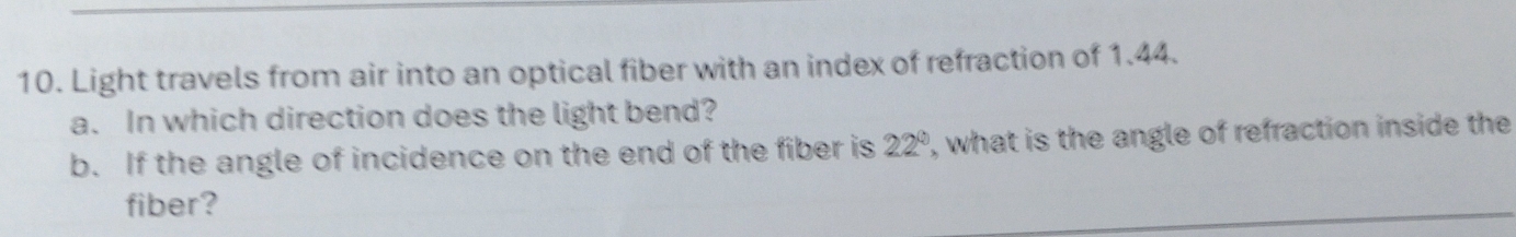 Light travels from air into an optical fiber with an index of refraction of 1.44. 
a. In which direction does the light bend? 
b. If the angle of incidence on the end of the fiber is 22° , what is the angle of refraction inside the 
fiber?