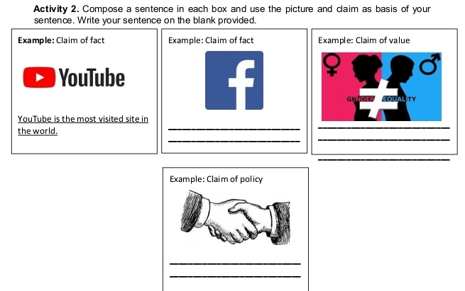 Activity 2. Compose a sentence in each box and use the picture and claim as basis of your 
sentence. Write your sentence on the blank provided. 
Example: Claim of fact Example: Claim of value 
YouTube 
GENDE CITALITY 
_ 
YouTube is the most visited site in 
the world. 
_ 
Example: Claim of policy 
_ 
_