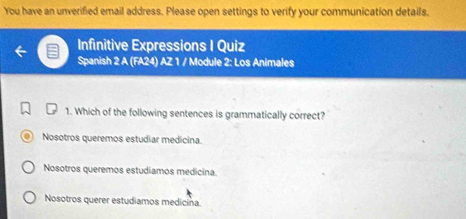 You have an unverified email address. Please open settings to verify your communication details.
Infinitive Expressions I Quiz
Spanish 2 A (FA24) AZ 1 / Module 2: Los Animales
1. Which of the following sentences is grammatically correct?
Nosotros queremos estudiar medicina.
Nosotros queremos estudiamos medicina.
Nosotros querer estudiamos medicina.