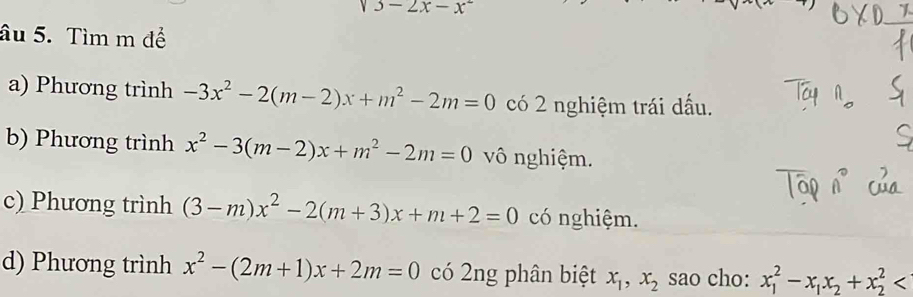 sqrt(3)-2x-x^2
âu 5. Tìm m để 
a) Phương trình -3x^2-2(m-2)x+m^2-2m=0 có 2 nghiệm trái dấu. 
b) Phương trình x^2-3(m-2)x+m^2-2m=0 vô nghiệm. 
c) Phương trình (3-m)x^2-2(m+3)x+m+2=0 có nghiệm. 
d) Phương trình x^2-(2m+1)x+2m=0 có 2ng phân biệt x_1, x_2 sao cho: x_1^(2-x_1)x_2+x_2^2