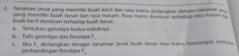 Tanaman jeruk yang memiliki buah kecil dan rasa manis disilangkan dengan tanaman je 
yang memiliki buah besar dan rasa masam. Rasa manis dominan terhadap rasa masam da 
buah kecil dominan terhadap buah besar. 
a. Tentukan genotipe kedua induknya. 
b. Tulis genotipe dan fenotipe F_1. 
c. Jika F_1 disilangkan dengan tanaman jeruk buah besar rasa manis homozigot, tentukan 
perbandingan fenotipe F_2