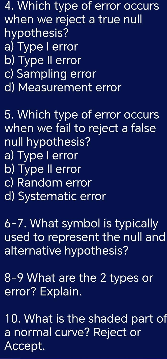 Which type of error occurs
when we reject a true null
hypothesis?
a) Type I error
b) Type II error
c) Sampling error
d) Measurement error
5. Which type of error occurs
when we fail to reject a false
null hypothesis?
a) Type I error
b) Type II error
c) Random error
d) Systematic error
6-7. What symbol is typically
used to represent the null and
alternative hypothesis?
8-9 What are the 2 types or
error? Explain.
10. What is the shaded part of
a normal curve? Reject or
Accept.