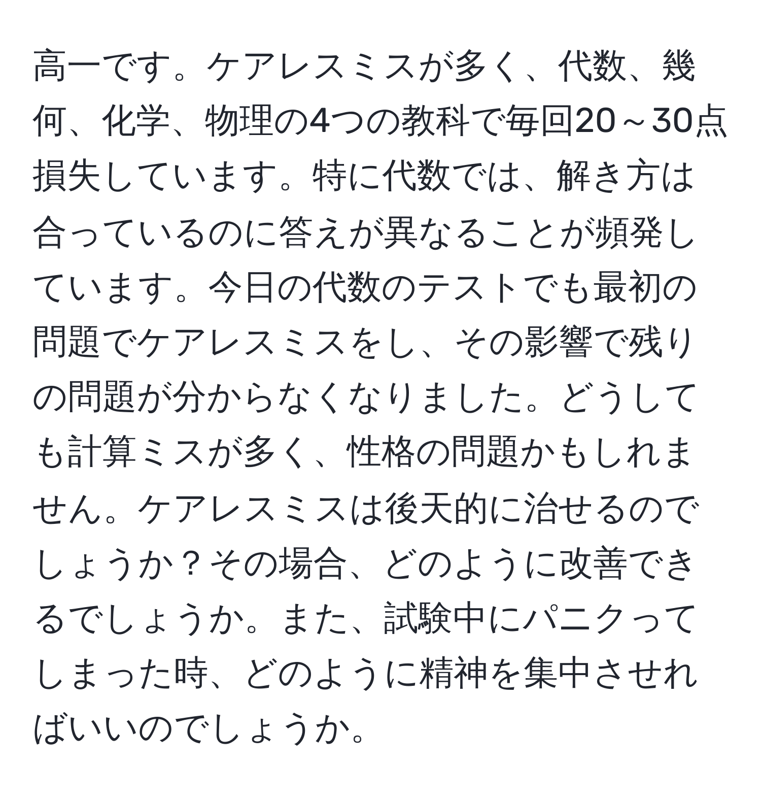 高一です。ケアレスミスが多く、代数、幾何、化学、物理の4つの教科で毎回20～30点損失しています。特に代数では、解き方は合っているのに答えが異なることが頻発しています。今日の代数のテストでも最初の問題でケアレスミスをし、その影響で残りの問題が分からなくなりました。どうしても計算ミスが多く、性格の問題かもしれません。ケアレスミスは後天的に治せるのでしょうか？その場合、どのように改善できるでしょうか。また、試験中にパニクってしまった時、どのように精神を集中させればいいのでしょうか。