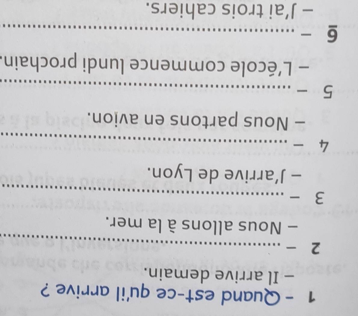 Quand est-ce qu'il arrive ? 
- Il arrive demain. 
2 -_ 
- Nous allons à la mer. 
3 -_ 
- J’arrive de Lyon. 
4 _ 
- Nous partons en avion. 
5 -_ 
- L'école commence lundi prochain. 
6 -_ 
- J’ai trois cahiers.