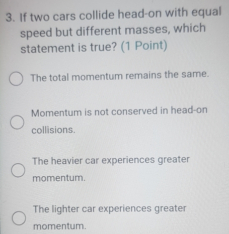 If two cars collide head-on with equal
speed but different masses, which
statement is true? (1 Point)
The total momentum remains the same.
Momentum is not conserved in head-on
collisions.
The heavier car experiences greater
momentum.
The lighter car experiences greater
momentum.