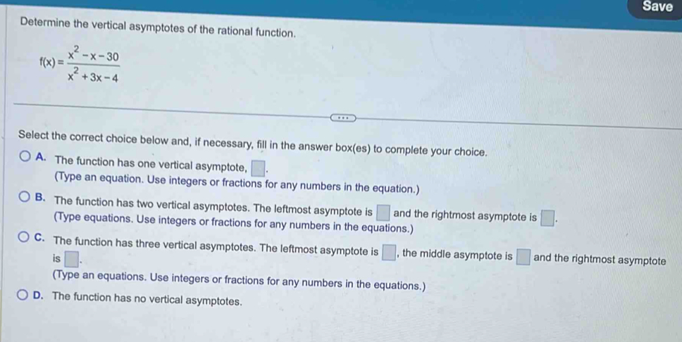 Save
Determine the vertical asymptotes of the rational function.
f(x)= (x^2-x-30)/x^2+3x-4 
Select the correct choice below and, if necessary, fill in the answer box(es) to complete your choice.
A. The function has one vertical asymptote, □. 
(Type an equation. Use integers or fractions for any numbers in the equation.)
B. The function has two vertical asymptotes. The leftmost asymptote is □ and the rightmost asymptote is □. 
(Type equations. Use integers or fractions for any numbers in the equations.)
C. The function has three vertical asymptotes. The leftmost asymptote is □ , the middle asymptote is □ and the rightmost asymptote
is □. 
(Type an equations. Use integers or fractions for any numbers in the equations.)
D. The function has no vertical asymptotes.