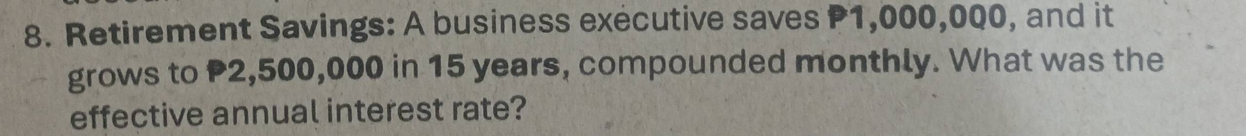 Retirement Savings: A business executive saves P1,000,000, and it 
grows to P2,500,000 in 15 years, compounded monthly. What was the 
effective annual interest rate?