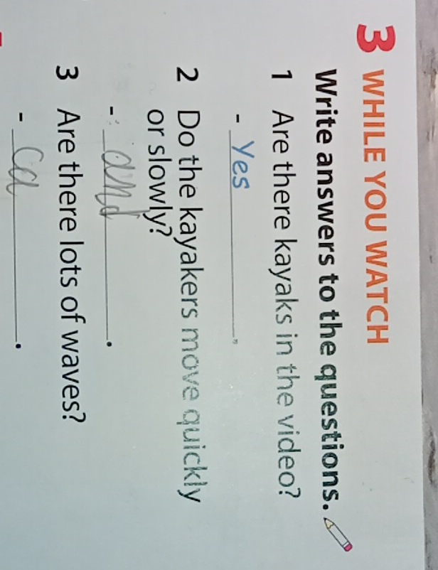 while you watch 
Write answers to the questions. 
1 Are there kayaks in the video? 
_- 
2 Do the kayakers move quickly 
or slowly? 
_- 
. 
3 Are there lots of waves? 
_- 
.