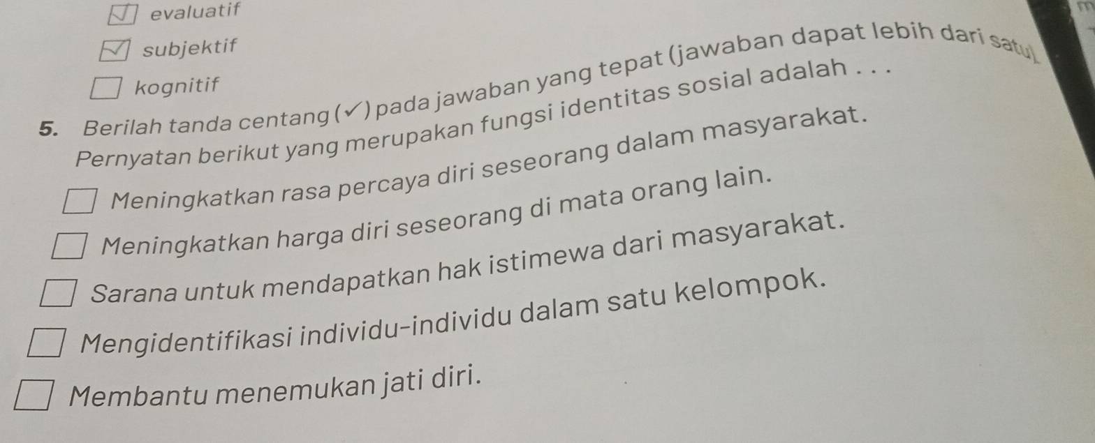 evaluatif
subjektif
kognitif
5. Berilah tanda centang (√) pada jawaban yang tepat (jawaban dapat lebih dari satu
Pernyatan berikut yang merupakan fungsi identitas sosial adalah . . .
Meningkatkan rasa percaya diri seseorang dalam masyarakat.
Meningkatkan harga diri seseorang di mata orang lain.
Sarana untuk mendapatkan hak istimewa dari masyarakat.
Mengidentifikasi individu-individu dalam satu kelompok.
Membantu menemukan jati diri.