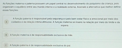 As funções materna e paterna possuem um papel central no desenvolvimento do psiquismo da criança, pois
organizam o equilibrio entre seu mundo interno e a realidade externa. Assinale a alternativa que melhor define
essas funções:
A função paterna é responsável pela segurança e pelo bem-estar físico e emocional por meio dos
A cuidados e da relação íntima afetuosa. A função materna se insere na relação por meio do limite e da
espera
8 A função materna é de responsabilidade exclusiva da mãe.
O A função paterna é de responsabilidade exclusiva do pai.