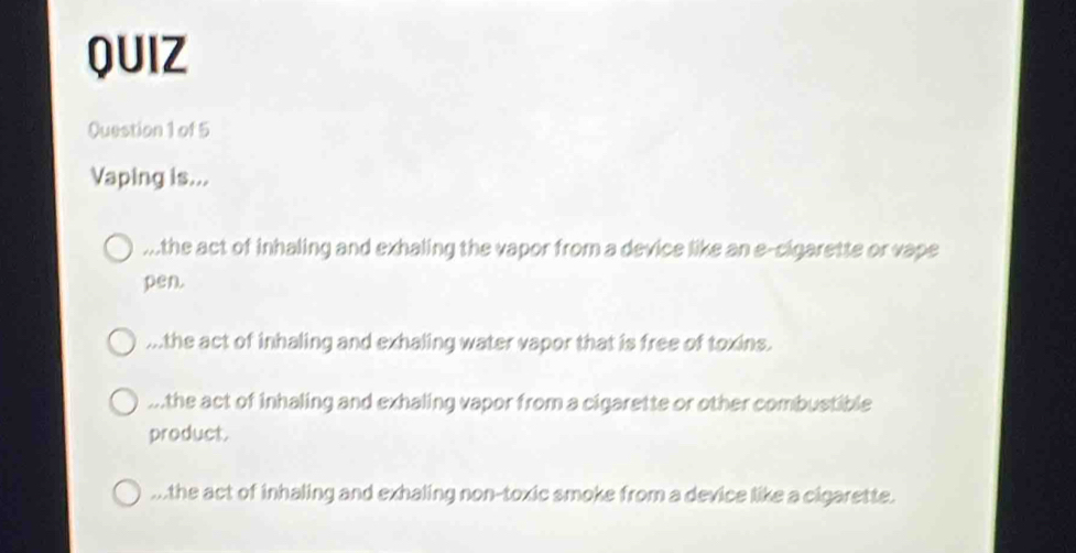 QUIZ
Question 1 of 5
Vaping is......the act of inhaling and exhaling the vapor from a device like an e-cigarette or vape
pen....the act of inhaling and exhaling water vapor that is free of toxins....the act of inhaling and exhaling vapor from a cigarette or other combustible
product....the act of inhaling and exhaling non-toxic smoke from a device like a cigarette.