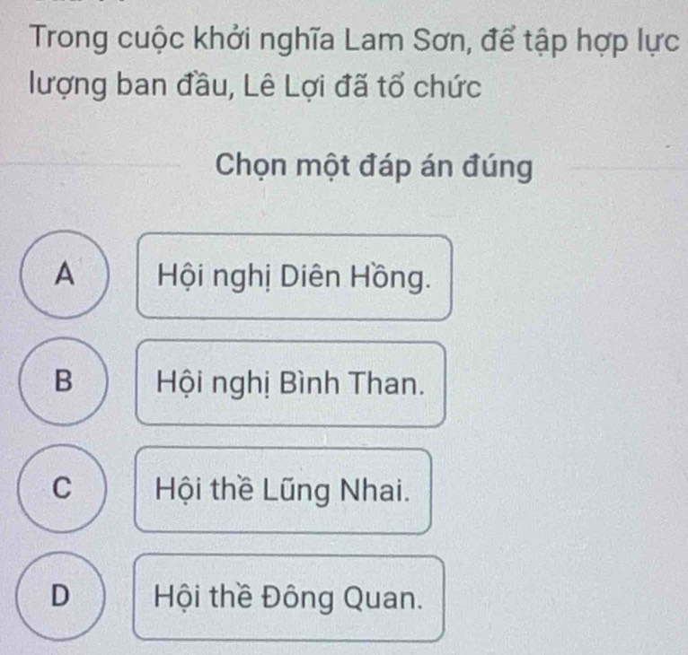 Trong cuộc khởi nghĩa Lam Sơn, để tập hợp lực
lượng ban đầu, Lê Lợi đã tổ chức
Chọn một đáp án đúng
A Hội nghị Diên Hồng.
B Hội nghị Bình Than.
C Hội thề Lũng Nhai.
D Hội thề Đông Quan.