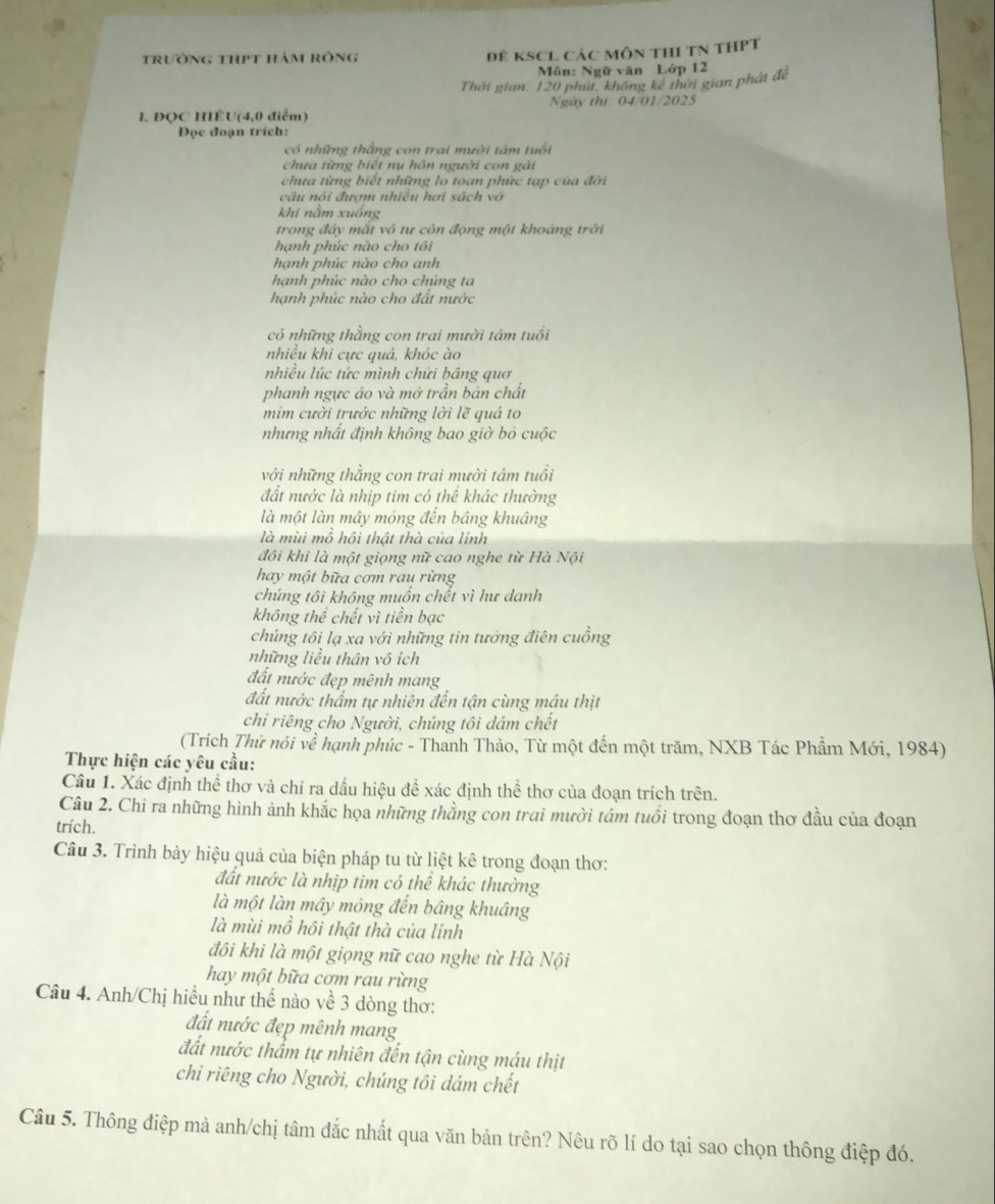 trường thPt hàm rông Đẻ KSCL Các môn thI TN tHPT
Môn: Ngữ văn Lớp 12
Thời gian: 120 phút, không kế thời gian phát để
1. ĐQC HIÊU(4,0 điểm) Ngày thứ: 04/01/2025
Đọc đoạn trích:
có những thằng con trai mười tâm tuổi
chưa từng biết nụ hôn người con gái
chưa từng biết những lo toan phức tạp của đỡi
câu nói đượm nhiều hơi sách vớ
khi nằm xuống
trong đảy mất vô tư còn đọng một khoảng trời
hạnh phúc nào cho tôi
hạnh phúc nào cho anh
hạnh phúc nào cho chủng ta
hạnh phúc nào cho đất nước
có những thằng con trai mười tám tuổi
nhiều khi cực quá, khóc ào
nhiều lúc tức mình chứi bâng quơ
phanh ngực áo và mở trần bản chất
mim cười trước những lời lẽ quá to
nhưng nhất định không bao giờ bỏ cuộc
với những thằng con trai mười tám tuổi
đất nước là nhịp tim có thể khác thường
là một làn mây mỏng đến bâng khuâng
là mùi mồ hồi thật thà của lính
đôi khi là một giọng nữ cao nghe từ Hà Nội
hay một bữa cơm rau rừng
chúng tôi không muốn chết vì hư danh
không thể chết vì tiền bạc
chúng tôi lạ xa với những tin tưởng điên cuồng
những liều thân vô ích
đất nước đẹp mênh mang
đất nước thẩm tự nhiên đến tận cùng máu thịt
chi riêng cho Người, chúng tôi dám chết
(Trích Thử nói về * hạnh phúc - Thanh Thảo, Từ một đến một trăm, NXB Tác Phẩm Mới, 1984)
Thực hiện các yêu cầu:
Câu 1. Xác định thể thơ và chỉ ra dấu hiệu để xác định thể thơ của đoạn trích trên.
Câu 2. Chỉ ra những hình ảnh khắc họa những thằng con trai mười tám tuổi trong đoạn thơ đầu của đoạn
trích.
Câu 3. Trình bảy hiệu quả của biện pháp tu từ liệt kê trong đoạn thơ:
đất nước là nhịp tim có thể khác thường
là một làn mây mỏng đến bâng khuâng
là mùi mồ hồi thật thà của lính
đôi khi là một giọng nữ cao nghe từ Hà Nội
hay một bữa cơm rau rừng
Câu 4. Anh/Chị hiểu như thế nào về 3 dòng thơ:
đất nước đẹp mênh mang
đất nước thẩm tự nhiên đến tận cùng máu thịt
chi riêng cho Người, chúng tôi dám chết
Câu 5. Thông điệp mà anh/chị tâm đắc nhất qua văn bản trên? Nêu rõ lí do tại sao chọn thông điệp đó.