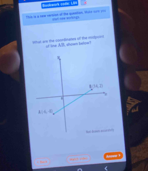 Bookwork code: L64
This is a new version of the question. Make sure you
start new workings.
What are the coordinates of the midpoint
of line AB, shown below?
Not drawn accurately
< Back Watch video Answer >