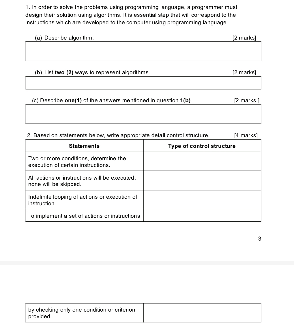 In order to solve the problems using programming language, a programmer must 
design their solution using algorithms. It is essential step that will correspond to the 
instructions which are developed to the computer using programming language. 
(a) Describe algorithm. [2 marks] 
(b) List two (2) ways to represent algorithms. [2 marks] 
(c) Describe one(1) of the answers mentioned in question 1(b). [2 marks ] 
3