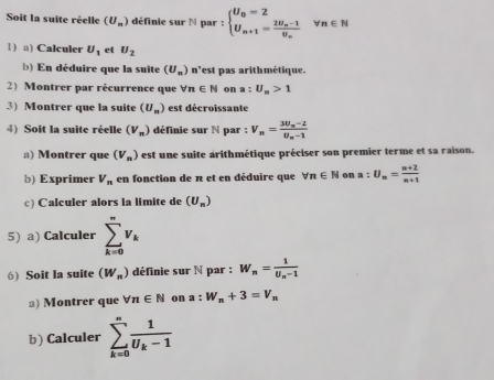 Soit la suite réelle (U_n) définie sur N par : beginarrayl U_0=2 U_n+1=frac 2U_n-1U_nendarray. n∈ N
1) a) Calculer U_1 et U_2
b) En déduire que la suite (U_n) n'est pas arithmétique. 
2) Montrer par récurrence que forall n∈ N on a : U_n>1
3) Montrer que la suite (U_n) est décroissante 
4) Soit la suite réelle (V_n) définie sur N par : V_n=frac 3U_n-2U_n-1
a) Montrer que (V_n) est une suite arithmétique préciser son premier terme et sa raison. 
b) Exprimer V_n en fonction de π et en déduire que forall n∈ N on a:U_n= (n+2)/n+1 
c) Calculer alors la limite de (U_n)
5) a) Calculer sumlimits _(k=0)^nv_k
6) Soit la suite (W_n) définie sur N par : W_n=frac 1U_n-1
a) Montrer que forall n∈ N on a:W_n+3=V_n
b) Calculer sumlimits _(k=0)^nfrac 1U_k-1