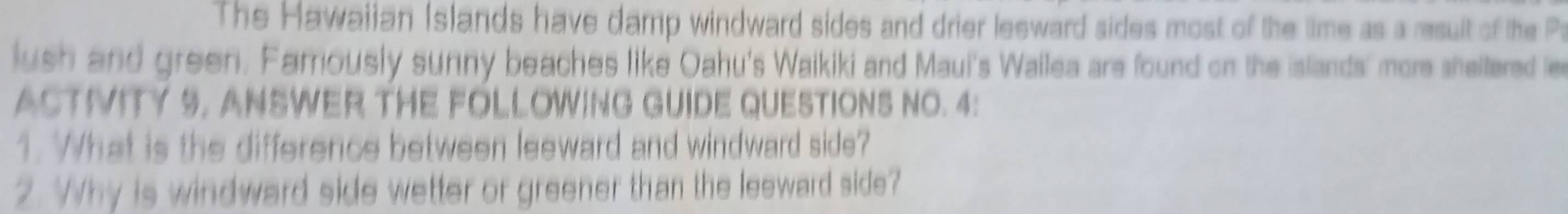 The Hawaiian Islands have damp windward sides and drier lesward sides most of the time as a result of the P 
lush and green. Famously sunny beaches like Oahu's Waikiki and Maui's Wailea are found on the islands' more sheltered le 
ACTIVITY 9. ANSWER THE FOLLOWING GUIDE QUESTIONS NO. 4: 
1. What is the difference between leeward and windward side? 
2. Why is windward side wetter or greener than the leeward side?