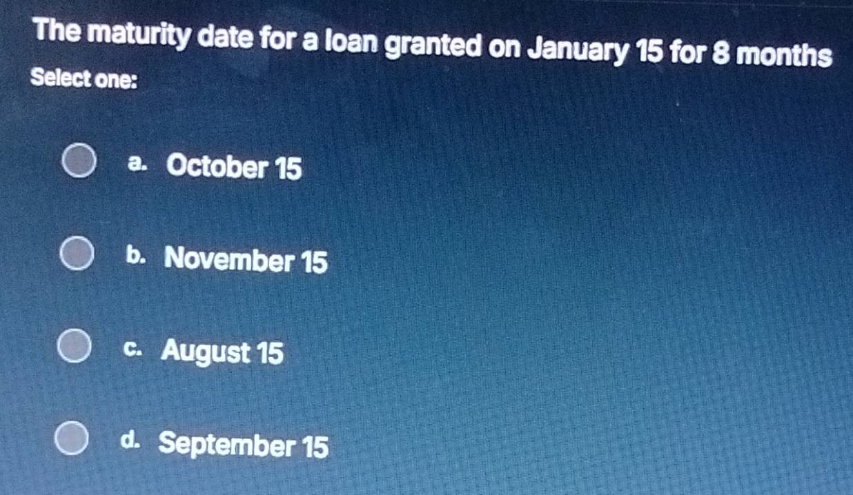 The maturity date for a loan granted on January 15 for 8 months
Select one:
a. October 15
b. November 15
c. August 15
d. September 15