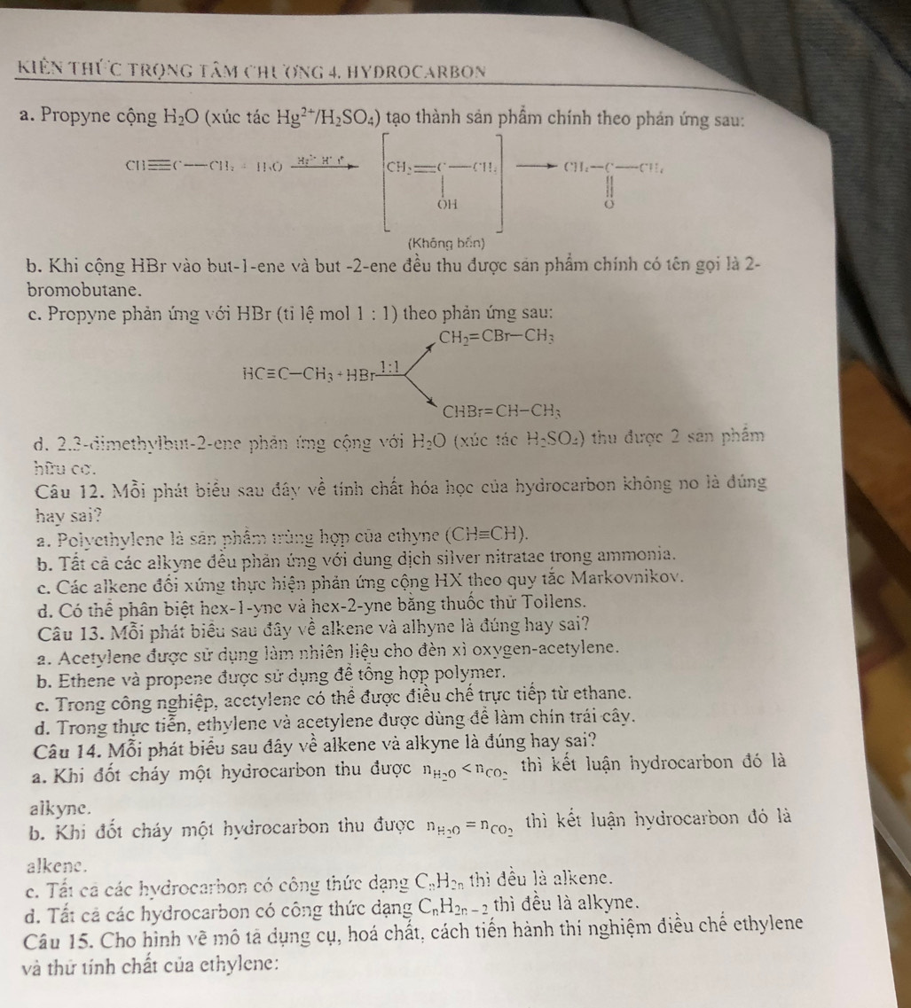 Kiên Thức trọng tâm chương 4, hydrocarbon
a. Propyne cộng H_2O (xúc tác Hg^(2+)/H_2SO_4) tạo thành sản phẩm chính theo phản ứng sau:
cu=(-∈fty ,-π ).+10,frac frac a_1-a_n2[ cH_-CH=C^-Cr
b. Khi cộng HBr vào but-1-ene và but -2-ene đều thu được sán phẩm chính có tên gọi là 2-
bromobutane.
c. Propyne phản ứng với HBr (tỉ lệ mol 1:1) theo phản ứng sau:
CH_2=CBr-CH_3
HCequiv C-CH_3+HBrxrightarrow 1:1
CHBr=CH-CH_3
d. 2.3-dimethylbut-2-ene phản ứng cộng với H_2O (xúc tác H_2SO_4) thu được 2 san phẩm
hữu cơ.
Câu 12. Mỗi phát biểu sau đây về tính chất hóa học của hydrocarbon không no là đúng
hay sai?
a. Polyethylene là sân phẩm trùng hợp của ethyne (CHequiv CH).
b. Tất cả các alkyne đều phản ứng với dung dịch silver nitratae trong ammonia.
c. Các alkene đối xứng thực hiện phản ứng cộng HX theo quy tắc Markovnikov.
d. Có thể phân biệt hex-1-yne và hex-2-yne bằng thuốc thử Tollens.
Câu 13. Mỗi phát biểu sau đây về alkene và alhyne là đúng hay sai?
a. Acetylene được sử dụng làm nhiên liệu cho đèn xì oxygen-acetylene.
b. Ethene và propene được sử dụng đề tổng hợp polymer.
c. Trong công nghiệp, acctylene có thể được điều chế trực tiếp từ ethane.
d. Trong thực tiễn, ethylene và acetylene được dùng để làm chín trái cây.
Câu 14. Mỗi phát biểu sau đây về alkene và alkyne là đúng hay sai?
a. Khi đốt cháy một hydrocarbon thu được n_H_2O thì kết luận hydrocarbon đó là
alkyne.
b. Khi đốt cháy một hydrocarbon thu được n_H_2O=n_CO_2 thì kết luận hydrocarbon đó là
alkene.
c. Tất cả các hydrocarbon có công thức dạng C_nH_2n thi đều là alkene.
d. Tất cả các hydrocarbon có công thức dạng C_nH_2n-2 thì đều là alkyne.
Câu 15. Cho hình vẽ mô tả dụng cụ, hoá chất, cách tiến hành thí nghiệm điều chế ethylene
và thứ tính chất của ethylene: