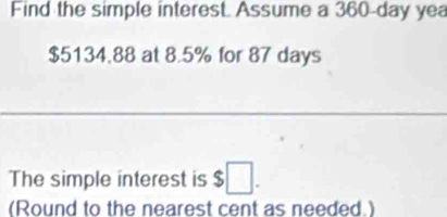 Find the simple interest. Assume a 360-day yea
$5134.88 at 8.5% for 87 days
The simple interest is $□. 
(Round to the nearest cent as needed.)