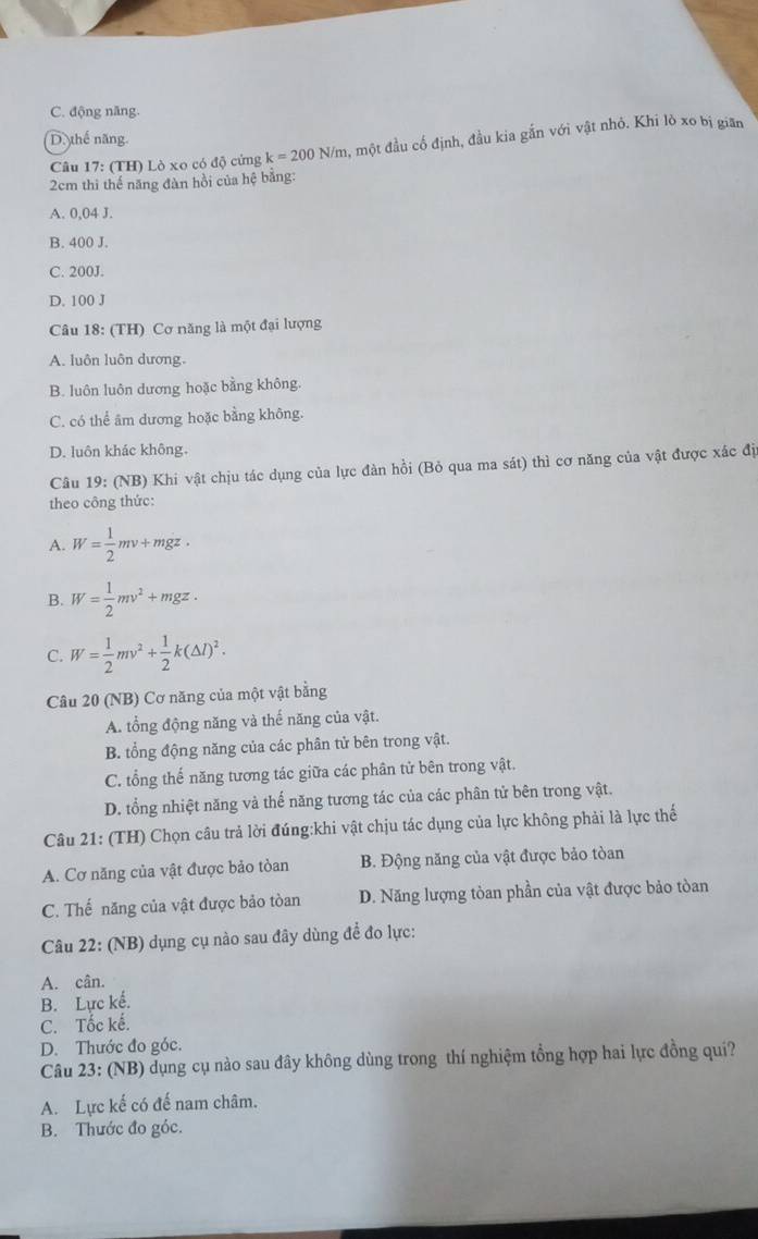 C. động năng.
D. thế năng.
Câu 17: (TH) Lò xo có độ cứng k=200 N/m, một đầu cố định, đầu kia gắn với vật nhỏ. Khi lò xo bị gian
2cm thì thế năng đàn hồi của hệ bằng:
A. 0,04 J.
B. 400 J.
C. 200J.
D. 100 J
Câu 18: (TH) Cơ năng là một đại lượng
A. luôn luôn dương.
B. luôn luôn dương hoặc bằng không.
C. có thể âm dương hoặc bằng không.
D. luôn khác không.
Câu 19: (NB) Khi vật chịu tác dụng của lực đàn hồi (Bỏ qua ma sát) thì cơ năng của vật được xác địi
theo công thức:
A. W= 1/2 mv+mgz,
B. W= 1/2 mv^2+mgz.
C. W= 1/2 mv^2+ 1/2 k(△ l)^2.
Câu 20 (NB) Cơ năng của một vật bằng
A. tổng động năng và thể năng của vật.
B. tổng động năng của các phân tử bên trong vật.
C. tổng thế năng tương tác giữa các phân tử bên trong vật.
D. tổng nhiệt năng và thế năng tương tác của các phân tử bên trong vật.
Câu 21: (TH) Chọn câu trả lời đúng:khi vật chịu tác dụng của lực không phải là lực thế
A. Cơ năng của vật được bảo tòan B. Động năng của vật được bảo tòan
C. Thế năng của vật được bảo tòan D. Năng lượng tòan phần của vật được bảo tòan
Câu 22: (NB) dụng cụ nào sau đây dùng để đo lực:
A. cân.
B. Lực kế.
C. Tốc kế.
D. Thước đo góc.
Câu 23: (NB) dụng cụ nào sau đây không dùng trong thí nghiệm tổng hợp hai lực đồng qui?
A. Lực kế có đế nam châm.
B. Thước đo góc.