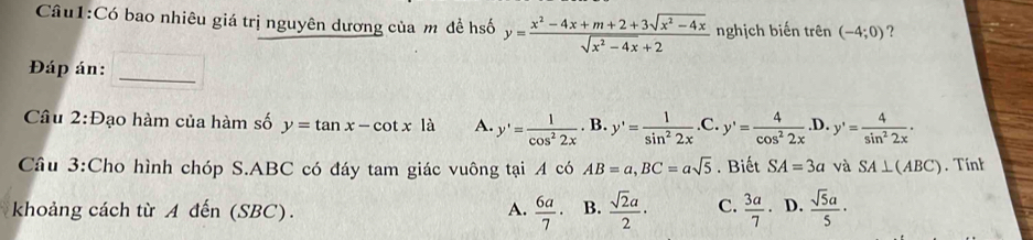 Có bao nhiêu giá trị nguyên dương của m đề hsố y= (x^2-4x+m+2+3sqrt(x^2-4x))/sqrt(x^2-4x)+2  nghịch biến trên (-4;0) ?
Đáp án:
_
Câu 2:Đạo hàm của hàm số y=tan x-cot x là A. y'= 1/cos^22x . B. y'= 1/sin^22x  C. y'= 4/cos^22x ..D. y'= 4/sin^22x . 
Câu 3:Cho hình chóp S. ABC có đáy tam giác vuông tại A có AB=a, BC=asqrt(5). Biết SA=3a và SA⊥ (ABC). Tink
khoảng cách từ A đến (SBC). A.  6a/7 · B.  sqrt(2)a/2 · C.  3a/7 . D.  sqrt(5)a/5 ·