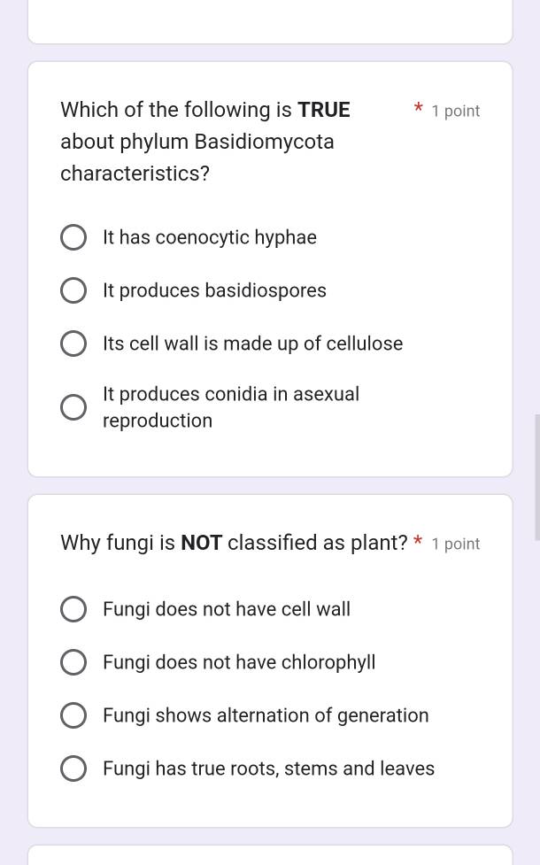 Which of the following is TRUE 1 point
about phylum Basidiomycota
characteristics?
It has coenocytic hyphae
It produces basidiospores
Its cell wall is made up of cellulose
It produces conidia in asexual
reproduction
Why fungi is NOT classified as plant? * 1 point
Fungi does not have cell wall
Fungi does not have chlorophyll
Fungi shows alternation of generation
Fungi has true roots, stems and leaves