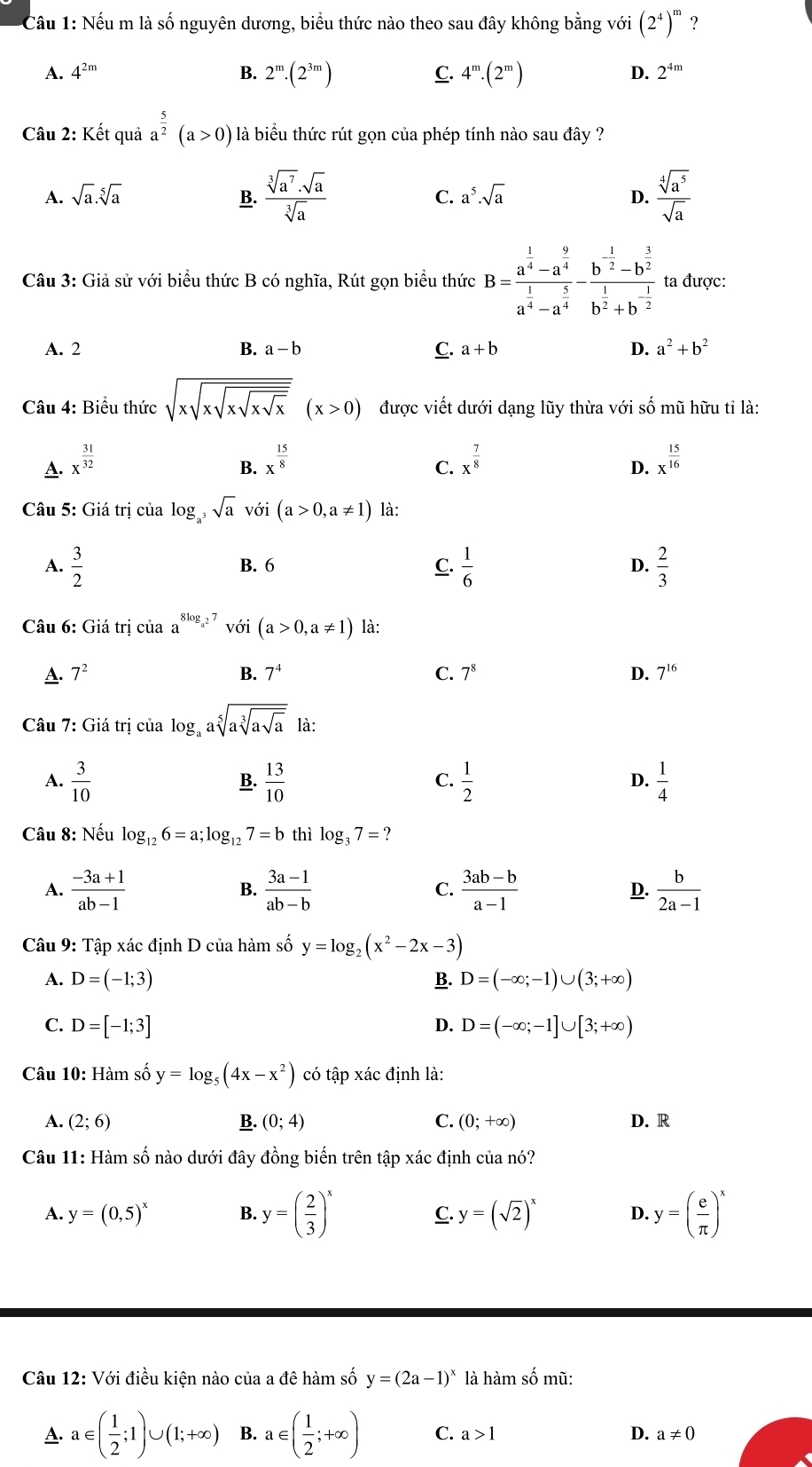 Cầu 1: Nếu m là số nguyên dương, biểu thức nào theo sau đây không bằng với (2^4)^m ?
A. 4^(2m) B. 2^m· (2^(3m)) C. 4^m.(2^m) D. 2^(4m)
Câu 2: Kết quả a^(frac 5)2(a>0) là biểu thức rút gọn của phép tính nào sau đây ?
A. sqrt(a).sqrt[5](a) B.  sqrt[3](a^7)· sqrt(a)/sqrt[3](a)  C. a^5· sqrt(a) D.  sqrt[4](a^5)/sqrt(a) 
Câu 3: Giả sử với biểu thức B có nghĩa, Rút gọn biểu thức B=frac a^(frac 1)4-a^(frac 9)4a^(frac 1)4-a^(frac 5)4-frac b^(-frac 1)2-b^(frac 3)2b^(frac 1)2+b^(-frac 1)2 ta được:
B.
A. 2 a-b C. a+b D. a^2+b^2
Câu 4: Biểu thức sqrt(xsqrt xsqrt xsqrt xsqrt x)(x>0) được viết dưới dạng lũy thừa với số mũ hữu tỉ là:
A. x^(frac 31)32 x^(frac 15)8 x^(frac 7)8 x^(frac 15)16
B.
C.
D.
* Câu 5: Giá trị của log _a^3sqrt(a) với (a>0,a!= 1) là:
A.  3/2  B. 6 C.  1/6  D.  2/3 
Câu 6: Giá trị của a^(8log _a^2)7voi(a>0,a!= 1) là:
C.
A. 7^2 B. 7^4 7^8 D. 7^(16)
Câu 7: Giá trị của log _aasqrt[5](asqrt [3]asqrt a) là:
A.  3/10   13/10   1/2   1/4 
B.
C.
D.
Câu 8: Nếu log _126=a;log _127=b thì log _37= ?
A.  (-3a+1)/ab-1  B.  (3a-1)/ab-b  C.  (3ab-b)/a-1   b/2a-1 
D.
Câu 9: Tập xác định D của hàm số y=log _2(x^2-2x-3)
A. D=(-1;3) B. D=(-∈fty ;-1)∪ (3;+∈fty )
C. D=[-1;3] D. D=(-∈fty ;-1]∪ [3;+∈fty )
Câu 10: Hàm số y=log _5(4x-x^2) có tập xác định là:
A. (2;6) B. (0;4) C. (0;+∈fty ) D. R
Câu 11: Hàm số nào dưới đây đồng biến trên tập xác định của nó?
A. y=(0,5)^x B. y=( 2/3 )^x C. y=(sqrt(2))^x D y=( e/π  )^x
Câu 12: Với điều kiện nào của a đê hàm số y=(2a-1)^x là hàm số mũ:
A. a∈ ( 1/2 ;1)∪ (1;+∈fty ) B. a∈ ( 1/2 ;+∈fty ) C. a>1 D. a!= 0