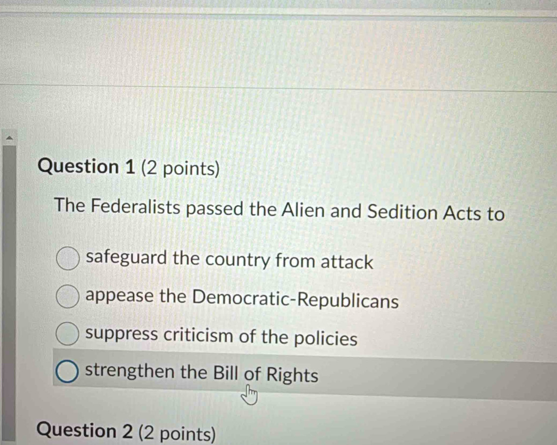 The Federalists passed the Alien and Sedition Acts to
safeguard the country from attack
appease the Democratic-Republicans
suppress criticism of the policies
strengthen the Bill of Rights
Question 2 (2 points)