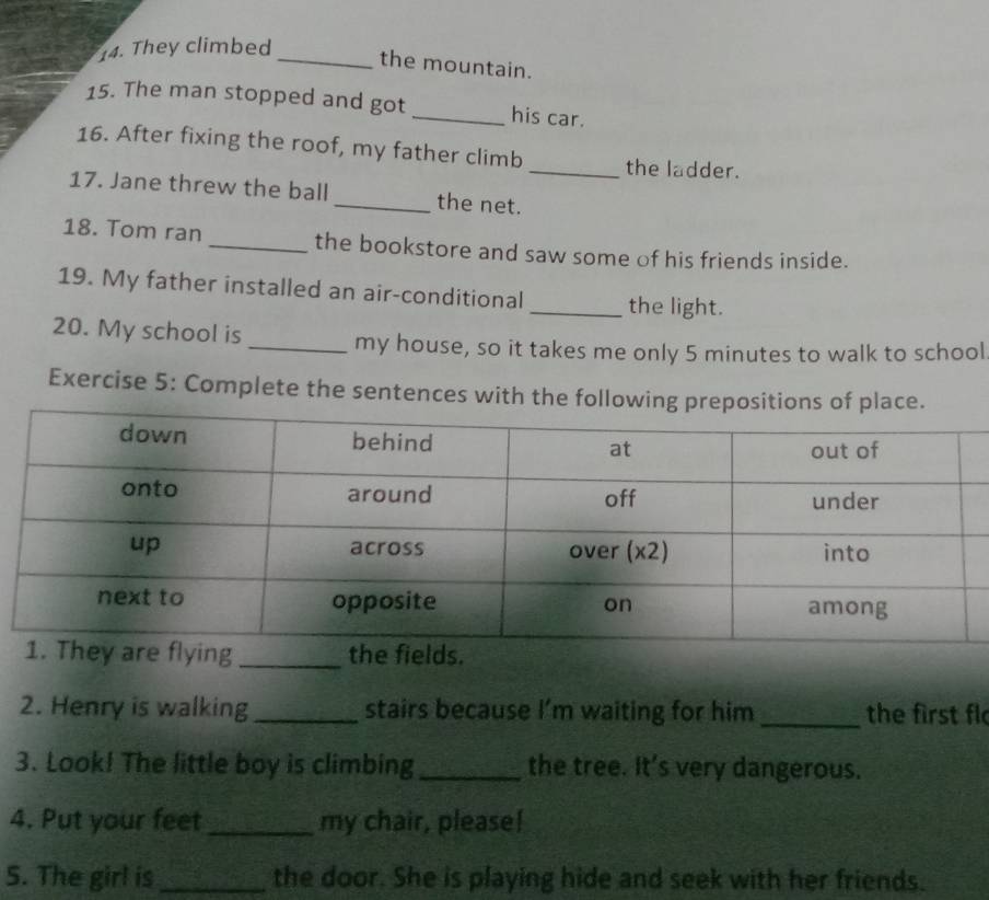 They climbed 
_the mountain. 
15. The man stopped and got _his car. 
16. After fixing the roof, my father climb _the ladder. 
17. Jane threw the ball _the net. 
18. Tom ran _the bookstore and saw some of his friends inside. 
19. My father installed an air-conditional_ the light. 
20. My school is 
_my house, so it takes me only 5 minutes to walk to school 
Exercise 5: Complete the sentences with the follo 
2. Henry is walking _stairs because I’m waiting for him _the first fl 
3. Look! The little boy is climbing _the tree. It's very dangerous. 
4. Put your feet _my chair, please! 
5. The girl is _the door. She is playing hide and seek with her friends.