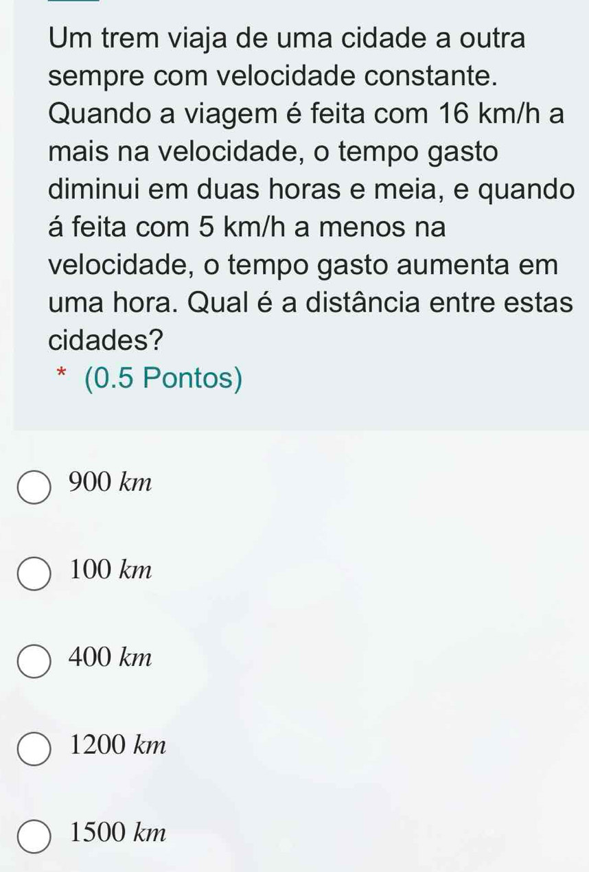 Um trem viaja de uma cidade a outra
sempre com velocidade constante.
Quando a viagem é feita com 16 km/h a
mais na velocidade, o tempo gasto
diminui em duas horas e meia, e quando
á feita com 5 km/h a menos na
velocidade, o tempo gasto aumenta em
uma hora. Qual é a distância entre estas
cidades?
* (0.5 Pontos)
900 km
100 km
400 km
1200 km
1500 km