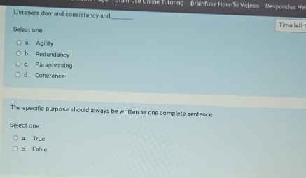 usa Unline Tutoring Brainfuse How-To Videos Respond H
Listeners demand consistency and_
Time left 
Select one:
a. Agility
b. Redundancy
c. Paraphrasing
d. Coherence
The specific purpose should always be written as one complete sentence
Select one:
a. True
b. False