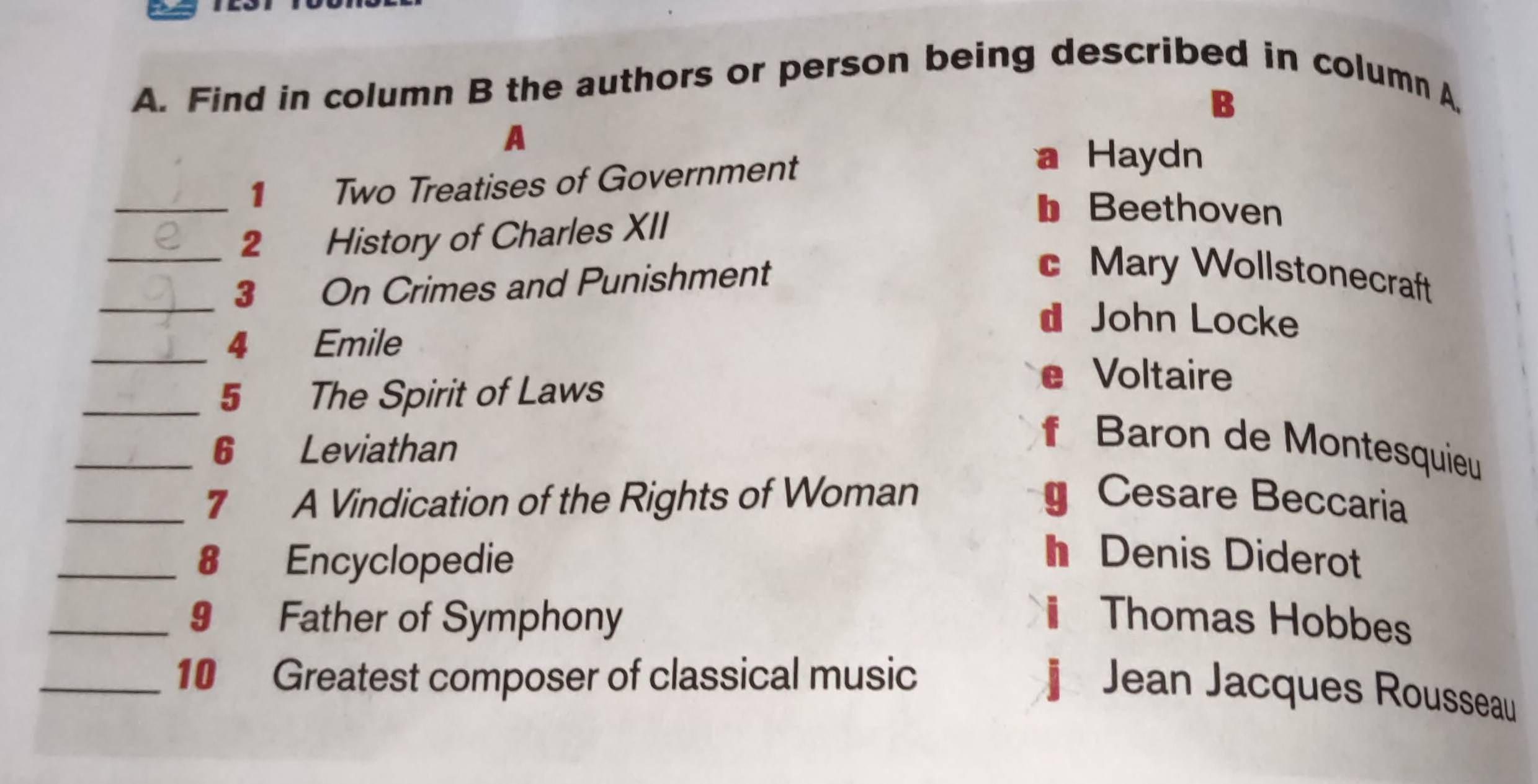 Find in column B the authors or person being described in column A,
B
A
_1 Two Treatises of Government
a Haydn
_2 History of Charles XII
b Beethoven
_3 On Crimes and Punishment
c Mary Wollstonecraft
d John Locke
_4 Emile
_5 The Spirit of Laws
Voltaire
_6 Leviathan
f Baron de Montesquieu
_7 A Vindication of the Rights of Woman Cesare Beccaria
_8 Encyclopedie
h Denis Diderot
_9 Father of Symphony i Thomas Hobbes
_10 Greatest composer of classical music
Jean Jacques Rousseau