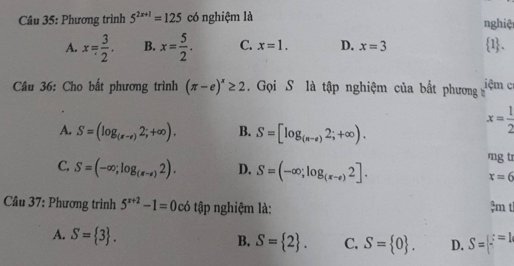 Phương trình 5^(2x+1)=125 có nghiệm là nghiệt
A. x= 3/2 . B. x= 5/2 . C. x=1. D. x=3  1. 
Câu 36: Cho bất phương trình (π -e)^x≥ 2. Gọi S là tập nghiệm của bất phương iệm c
A. S=(log _(π -e)2;+∈fty ). B. S=[log _(n-e)2;+∈fty ).
x= 1/2 
C. S=(-∈fty ;log _(π -e)2). 
rng tr
D. S=(-∈fty ;log _(π -e)2].
x=6
Câu 37: Phương trình 5^(x+2)-1=0c ó tập nghiệm là: m t
A. S= 3.
B. S= 2. S= beginarrayr :=1 endarray.
C. S= 0. 
D.