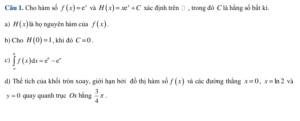 Cho hàm số f(x)=e^x và H(x)=xe^x+C xác định trên Đ , trong đó C là hằng số bất kì. 
a) H(x) là họ nguyên hàm của f(x). 
b) Cho H(0)=1 , khi đó C=0. 
c) ∈tlimits _a^(bf(x)dx=e^b)-e^a
d) Thể tích của khối tròn xoay, giới hạn bởi đồ thị hàm số f(x) và các đường thắng x=0, x=ln 2 và
y=0 quay quanh trục Ox bằng  3/4 π.