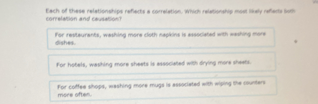 Each of these relationships reflects a correlation. Which relationship most likely reflects both
correlation and causation?
For restaurants, washing more cloth napkins is associated with washing more
dishes.
For hotels, washing more sheets is associated with drying more sheets.
For coffee shops, washing more mugs is associated with wiping the counters
more often.