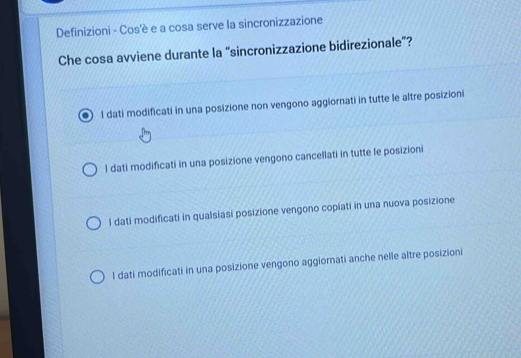 Definizioni - Cos'è e a cosa serve la sincronizzazione
Che cosa avviene durante la “sincronizzazione bidirezionale”?
l dati modificati in una posizione non vengono aggiornati in tutte le altre posizioni
l dati modificati in una posizione vengono cancellati in tutte le posizioni
l dati modificati in qualsiasi posizione vengono copiati in una nuova posizione
l dati modificati in una posizione vengono aggiornati anche nelle altre posizioni