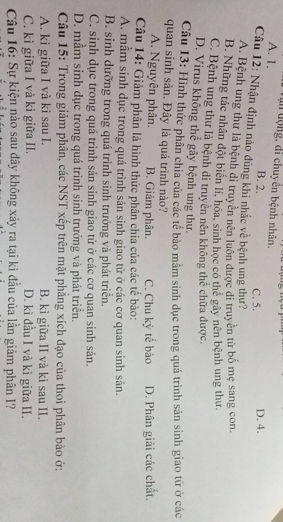 Vận động, di chuyển bệnh nhân.
A. 1.
B. 2. D. 4.
C. 5.
Câu 12: Nhận định nào đúng khi nhắc về bệnh ung thư?
A. Bệnh ung thư là bệnh di truyền nên luôn được di truyền từ bố mẹ sang con.
B. Những tác nhân đột biến lí, hóa, sinh học có thể gây nên bệnh ung thư.
C. Bệnh ung thư là bệnh di truyền nên không thể chữa được.
D. Virus không thể gây bệnh ung thư.
Câu 13: Hình thức phân chia của các tế bào mầm sinh dục trong quá trình sản sinh giao tử ở các
quan sinh sản. Đây là quá trình nào?
A. Nguyên phân. B. Giảm phân. C. Chu kỳ tế bào D. Phân giải các chất.
Câu 14: Giảm phân là hình thức phân chia của các tế bào:
A. mẫm sinh dục trong quá trình sản sinh giao tử ở các cơ quan sinh sản.
B. sinh dưỡng trong quá trình sinh trưởng và phát triển.
C. sinh dục trong quá trình sản sinh giao tử ở các cơ quan sinh sản.
D. mầm sinh dục trong quá trình sinh trưởng và phát triển.
Câu 15: Trong giảm phân, các NST xếp trên mặt phẳng xích đạo của thoi phân bào ở:
A. kì giữa I và kì sau I. B. kì giữa II và kì sau II.
C. kì giữa I và kì giữa II. D. kì đầu I và kì giữa II.
Câu 16: Sự kiện nào sau đây không xảy ra tại kì đầu của lần giảm phân I?