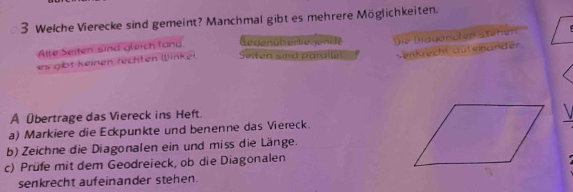 Welche Vierecke sind gemeint? Manchmal gibt es mehrere Möglichkeiten. 
Altte Seiten sind gleich lang, Gegenüberliegende 
es gibt keinen rechten Winkel Seiten sind paralle! Die Biagondl en stehe 
seAKrecht crafenee？ 
A Übertrage das Viereck ins Heft. 
a) Markiere die Eckpunkte und benenne das Viereck. 
b) Zeichne die Diagonalen ein und miss die Länge. 
c) Prüfe mit dem Geodreieck, ob die Diagonalen 
senkrecht aufeinander stehen.