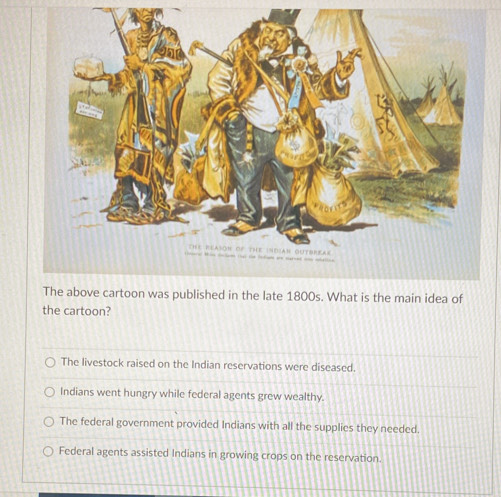 The above cartoon was published in the late 1800s. What is the main idea of
the cartoon?
The livestock raised on the Indian reservations were diseased.
Indians went hungry while federal agents grew wealthy.
The federal government provided Indians with all the supplies they needed.
Federal agents assisted Indians in growing crops on the reservation.