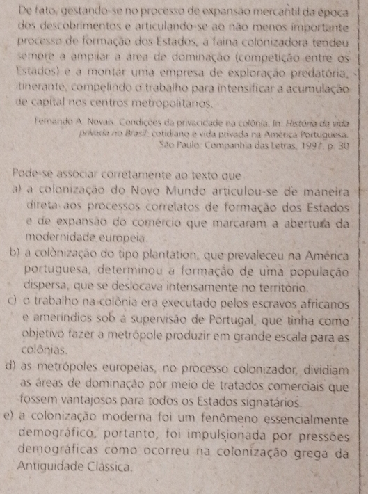 De fato, gestando-se no processo de expansão mercantil da época
dos descobrimentos e articulando-se ao não menos importante
processo de formação dos Estados, a faina colónizadora tendeu
sempre a ampilar a área de dominação (competição entre os
Estados) e a montar uma empresa de exploração predatória, -
tinerante, compelindo o trabalho para intensificar a acumulação
de capital nos centros metropolitanos.
Fernando A. Novais. Condições da privacidade na colônia. In. Histónia da vida
privada no Brasil: cotidiano e vida privada na América Portuguesa.
São Paulo: Companhia das Letras, 1997. p. 30
Pode-se associar corretamente ao texto que
a) a colonização do Novo Mundo articulou-se de maneira
direta aos processos correlatos de formação dos Estados
e de expansão do comércio que marcaram a abertura da
modernidade europeia.
b) a colònização do tipo plantation, que prevaleceu na América
portuguesa, determinou a formação de uma população
dispersa, que se deslocava intensamente no território.
c) o trabalho na colônia era executado pelos escravos africanos
e ameríndios sob a supervisão de Portugal, que tinha como
objetivo fazer a metrópole produzir em grande escala para as
colônias.
d) as metrópoles europeias, no processo colonizador, dividiam
as áreas de dominação por meio de tratados comerciais que
fossem vantajosos para todos os Estados signatários.
e) a colonização moderna foi um fenômeno essencialmente
demográfico, portanto, foi impulsionada por pressões
demográficas como ocorreu na colonização grega da
Antiguidade Clássica.