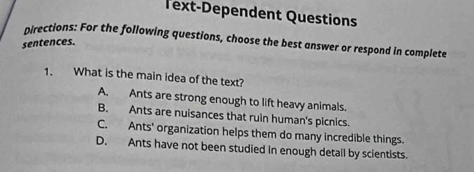 Text-Dependent Questions
Directions: For the following questions, choose the best answer or respond in complete
sentences.
1. What is the main idea of the text?
A. Ants are strong enough to lift heavy animals.
B. Ants are nuisances that ruin human's picnics.
C. Ants' organization helps them do many incredible things.
D. Ants have not been studied in enough detail by scientists.