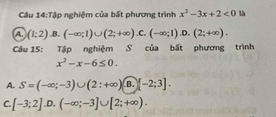 Tập nghiệm của bất phương trình x^2-3x+2<0</tex> là
A (1;2) .B. (-∈fty ;1)∪ (2;+∈fty ) .C. (-∈fty ;1).D.(2;+∈fty ). 
Câu 15: Tập nghiệm S của bất phương trình
x^2-x-6≤ 0.
A. S=(-∈fty ;-3)∪ (2:+∈fty ) .B. [-2;3].
C. [-3;2] .D. (-∈fty ;-3]∪ [2;+∈fty ).