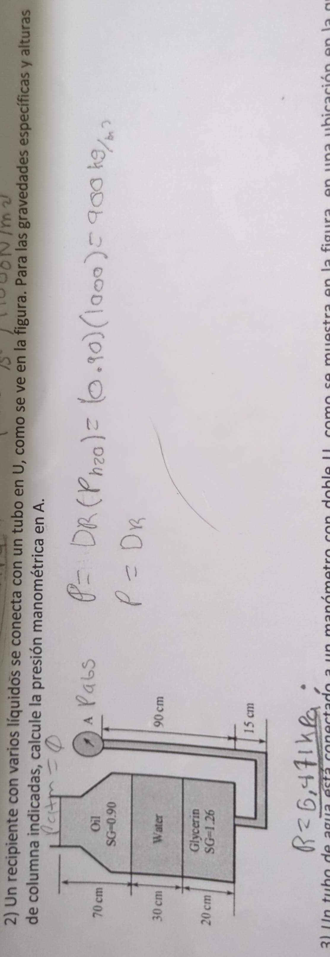 Un recipiente con varios líquidos se conecta con un tubo en U, como se ve en la figura. Para las gravedades específicas y alturas
de columna indicadas, calcule la presión manométrica en A.
3) Un tubo de agua está conectado a un manómetro con doble I como se muestra en la figura